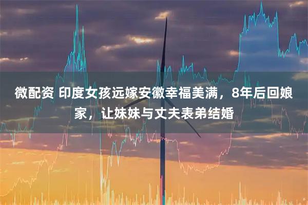 微配资 印度女孩远嫁安徽幸福美满，8年后回娘家，让妹妹与丈夫表弟结婚