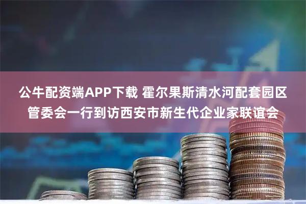 公牛配资端APP下载 霍尔果斯清水河配套园区管委会一行到访西安市新生代企业家联谊会