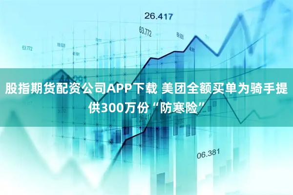 股指期货配资公司APP下载 美团全额买单为骑手提供300万份“防寒险”