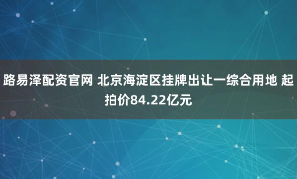 路易泽配资官网 北京海淀区挂牌出让一综合用地 起拍价84.22亿元