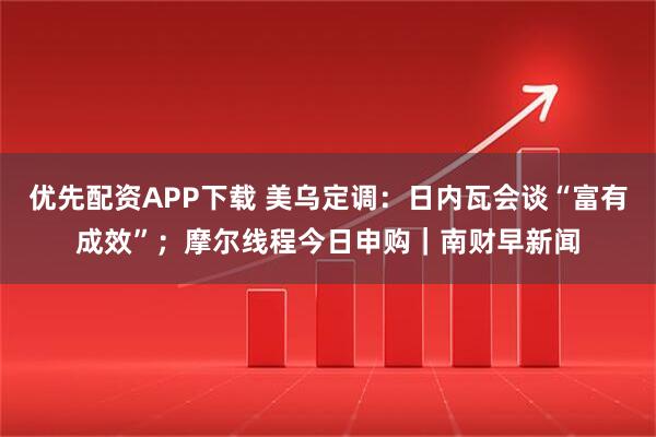 优先配资APP下载 美乌定调：日内瓦会谈“富有成效”；摩尔线程今日申购｜南财早新闻