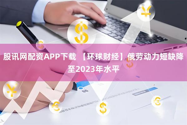 股讯网配资APP下载 【环球财经】俄劳动力短缺降至2023年水平