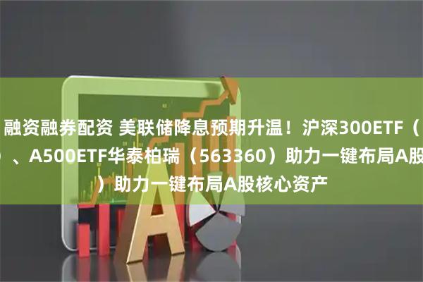 融资融券配资 美联储降息预期升温！沪深300ETF（510300）、A500ETF华泰柏瑞（563360）助力一键布局A股核心资产
