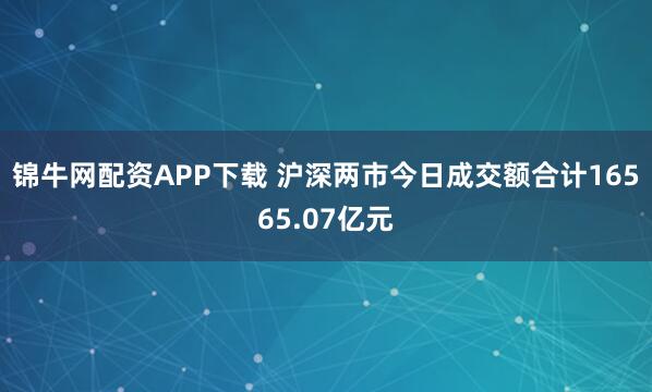 锦牛网配资APP下载 沪深两市今日成交额合计16565.07亿元
