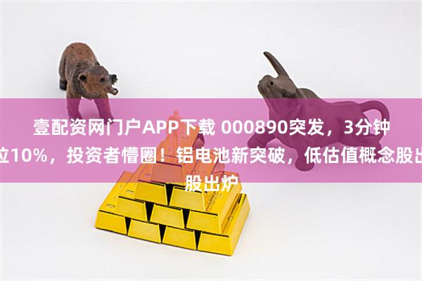 壹配资网门户APP下载 000890突发,3分钟暴拉10%,投资者懵圈!铝电池新突破,低估值概念股出炉