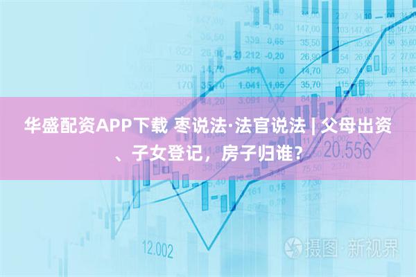 华盛配资APP下载 枣说法·法官说法 | 父母出资、子女登记，房子归谁？