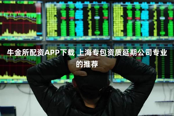 牛金所配资APP下载 上海专包资质延期公司专业的推荐