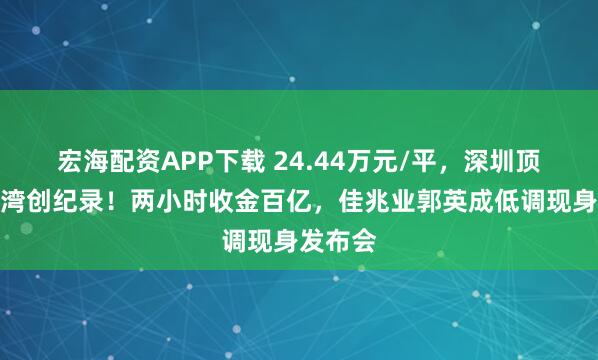宏海配资APP下载 24.44万元/平，深圳顶豪信悦湾创纪录！两小时收金百亿，佳兆业郭英成低调现身发布会