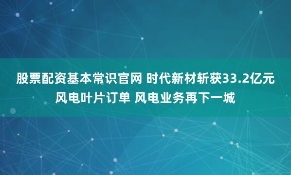 股票配资基本常识官网 时代新材斩获33.2亿元风电叶片订单 风电业务再下一城