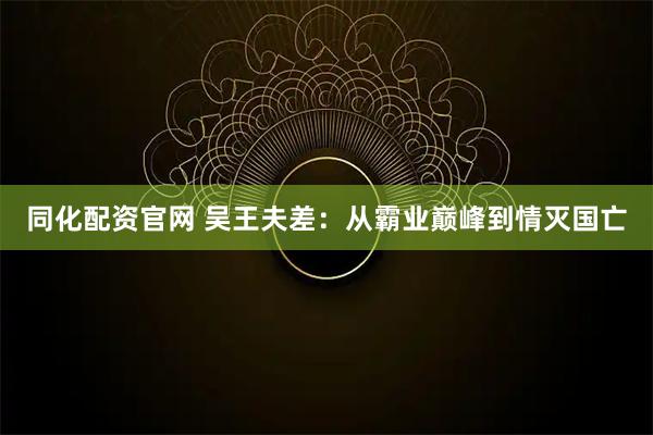 同化配资官网 吴王夫差：从霸业巅峰到情灭国亡