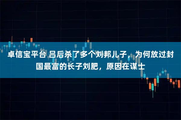 卓信宝平台 吕后杀了多个刘邦儿子，为何放过封国最富的长子刘肥，原因在谋士