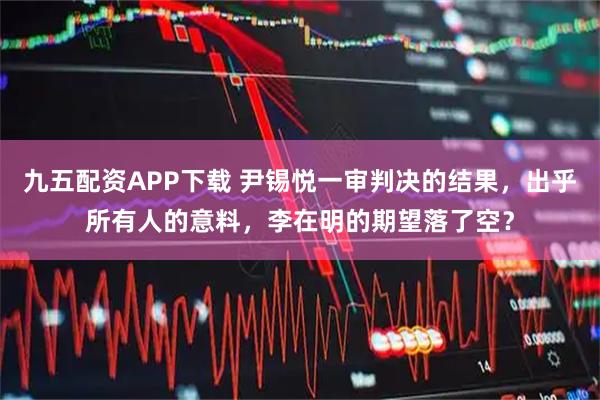 九五配资APP下载 尹锡悦一审判决的结果，出乎所有人的意料，李在明的期望落了空？