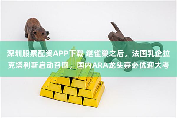 深圳股票配资APP下载 继雀巢之后，法国乳企拉克塔利斯启动召回，国内ARA龙头嘉必优迎大考