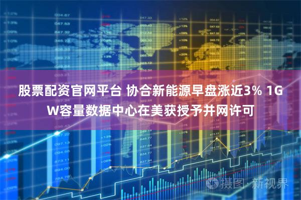 股票配资官网平台 协合新能源早盘涨近3% 1GW容量数据中心在美获授予并网许可