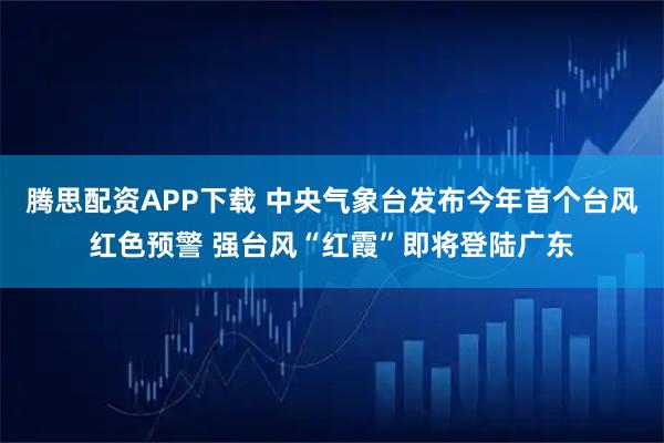 腾思配资APP下载 中央气象台发布今年首个台风红色预警 强台风“红霞”即将登陆广东