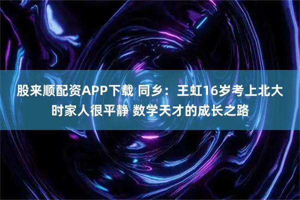 股来顺配资APP下载 同乡：王虹16岁考上北大时家人很平静 数学天才的成长之路
