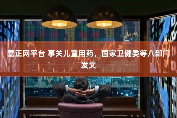 嘉正网平台 事关儿童用药，国家卫健委等八部门发文