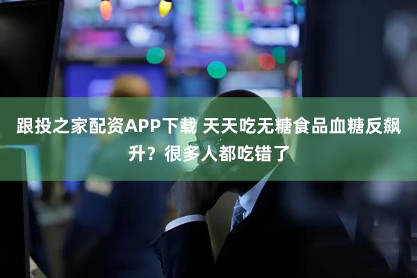 跟投之家配资APP下载 天天吃无糖食品血糖反飙升?很多人都吃错了