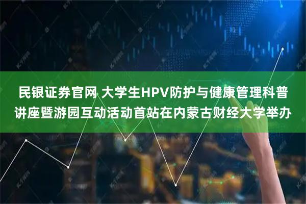 民银证券官网 大学生HPV防护与健康管理科普讲座暨游园互动活动首站在内蒙古财经大学举办