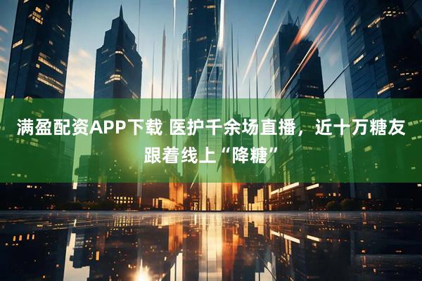 满盈配资APP下载 医护千余场直播，近十万糖友跟着线上“降糖”